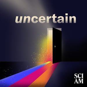 Does the word "uncertainty" make you nervous? Does it rule your life? Would you say it kinda describes the state of the world these days? 
Enter Uncertain, a new limited podcast series from Scientific American.
In this series, host Christie Aschwanden will help to demystify uncertainty. She's going to take away its scariness–or, rather, a cast of scientific dreamers that she talked to, will. 
As you’ll see, uncertainty drives scientific discovery. Throughout scientific history, uncertainty has spurred our collective imagination and our need to know the things we don’t. 
To be clear, uncertainty makes science very difficult. So in this mini-series we’ll both learn how scientists push through those difficulties; and how they also avoid the bias, logical fallacies, and blindspots that can lurk behind uncertainty.
She'll get them to share their own habits of mind and techniques for facing, and embracing, the unknown. 
And even if you’re not a scientist, UNCERTAIN provides a practical way to think through what we don’t know in our lives—to face that uncertainty, and, hopefully, live better, more informed lives because of it.
Learn more about your ad choices. Visit megaphone.fm/adchoices