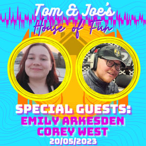 Tom & Joe's House of Fun! - 20th May 2023 (Special Guests: Emily Arkesden & Corey West)