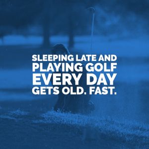 Sleeping Late and Playing Golf Every Day Gets Old. Fast.